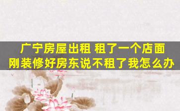 广宁房屋出租 租了一个店面刚装修好房东说不租了我怎么办